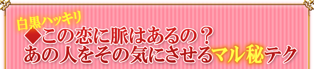 白黒ハッキリ◆この恋に脈はあるの？　あの人をその気にさせるマル秘テク